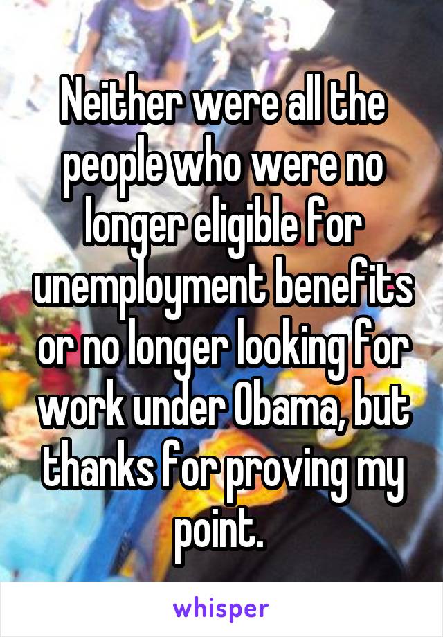 Neither were all the people who were no longer eligible for unemployment benefits or no longer looking for work under Obama, but thanks for proving my point. 