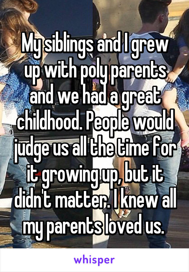 My siblings and I grew up with poly parents and we had a great childhood. People would judge us all the time for it growing up, but it didn't matter. I knew all my parents loved us. 