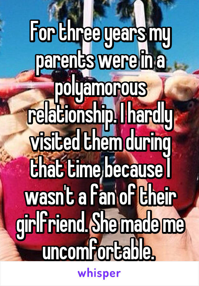 For three years my parents were in a polyamorous relationship. I hardly visited them during that time because I wasn't a fan of their girlfriend. She made me uncomfortable. 