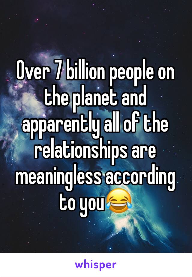 Over 7 billion people on the planet and apparently all of the relationships are meaningless according to you😂