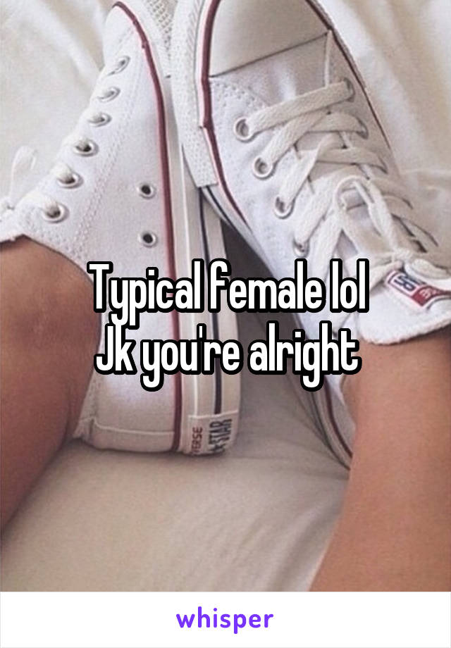 Typical female lol
Jk you're alright