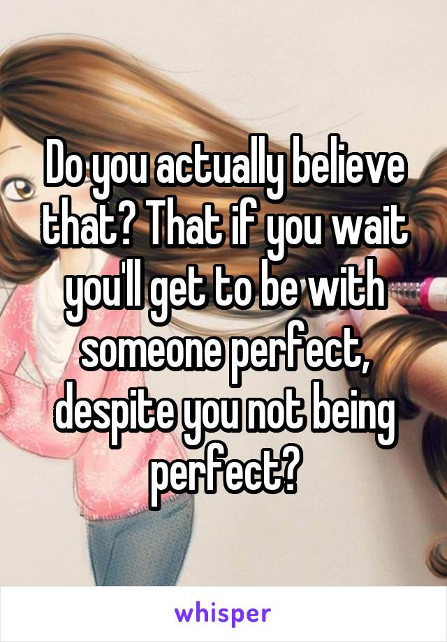 Do you actually believe that? That if you wait you'll get to be with someone perfect, despite you not being perfect?