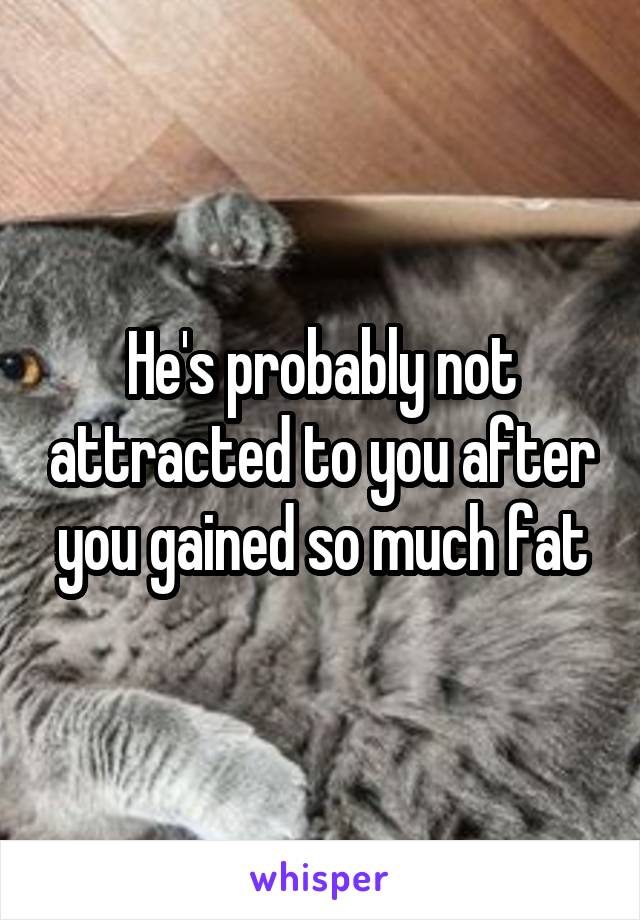 He's probably not attracted to you after you gained so much fat