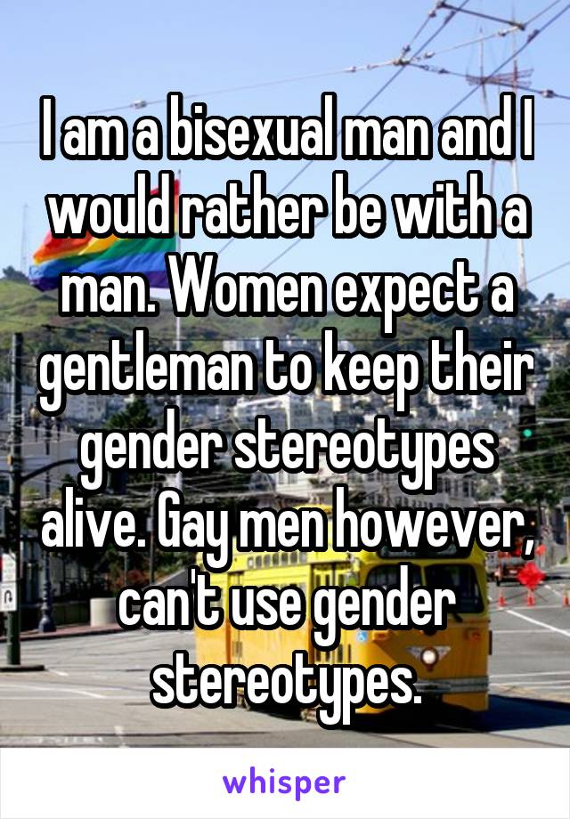 I am a bisexual man and I would rather be with a man. Women expect a gentleman to keep their gender stereotypes alive. Gay men however, can't use gender stereotypes.
