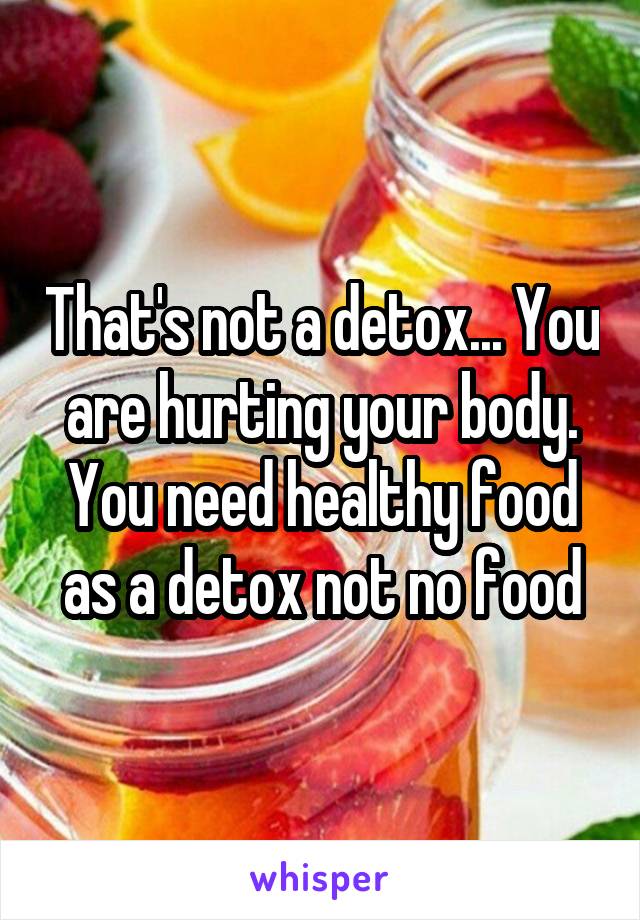 That's not a detox... You are hurting your body. You need healthy food as a detox not no food