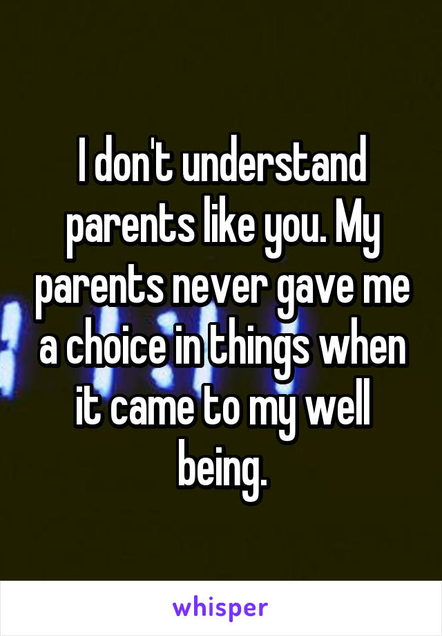 I don't understand parents like you. My parents never gave me a choice in things when it came to my well being.