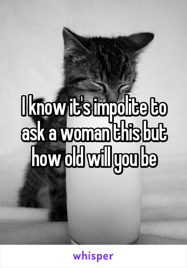 I know it's impolite to ask a woman this but how old will you be