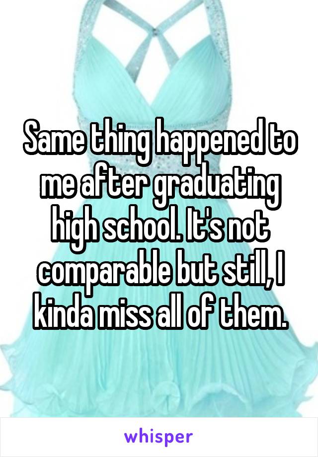 Same thing happened to me after graduating high school. It's not comparable but still, I kinda miss all of them.