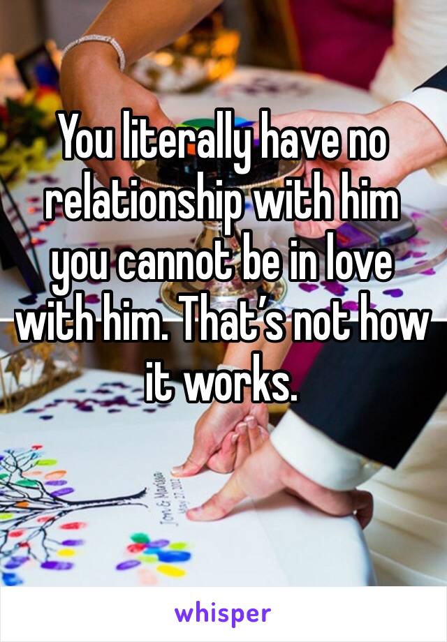 You literally have no relationship with him you cannot be in love with him. That’s not how it works. 