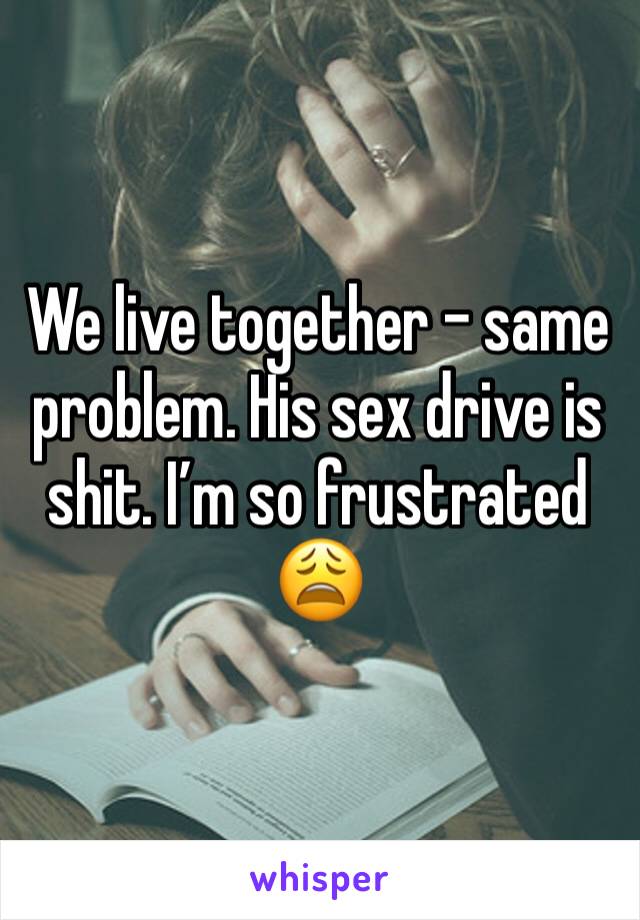 We live together - same problem. His sex drive is shit. I’m so frustrated 😩 