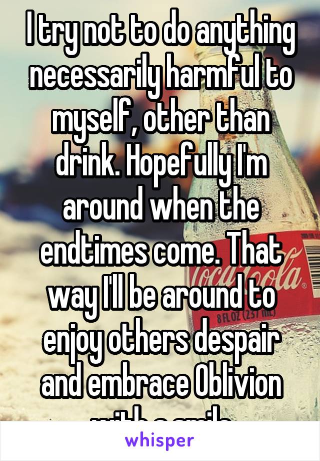 I try not to do anything necessarily harmful to myself, other than drink. Hopefully I'm around when the endtimes come. That way I'll be around to enjoy others despair and embrace Oblivion with a smile