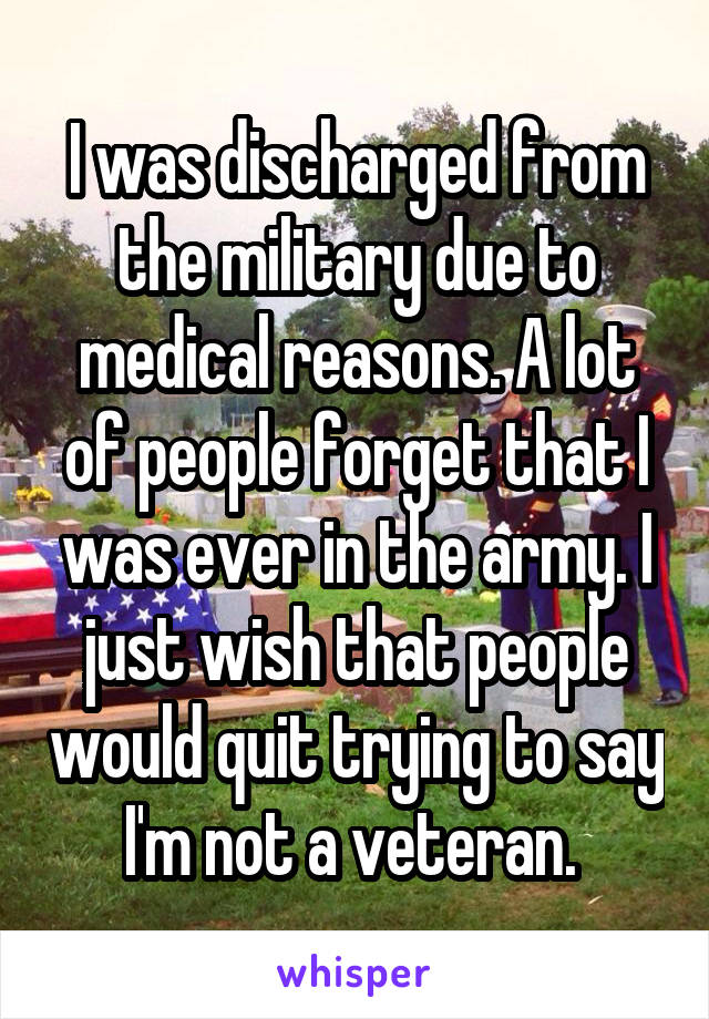 I was discharged from the military due to medical reasons. A lot of people forget that I was ever in the army. I just wish that people would quit trying to say I'm not a veteran. 