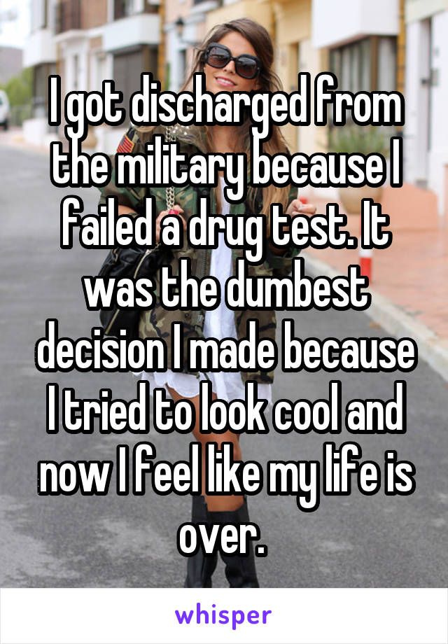 I got discharged from the military because I failed a drug test. It was the dumbest decision I made because I tried to look cool and now I feel like my life is over. 