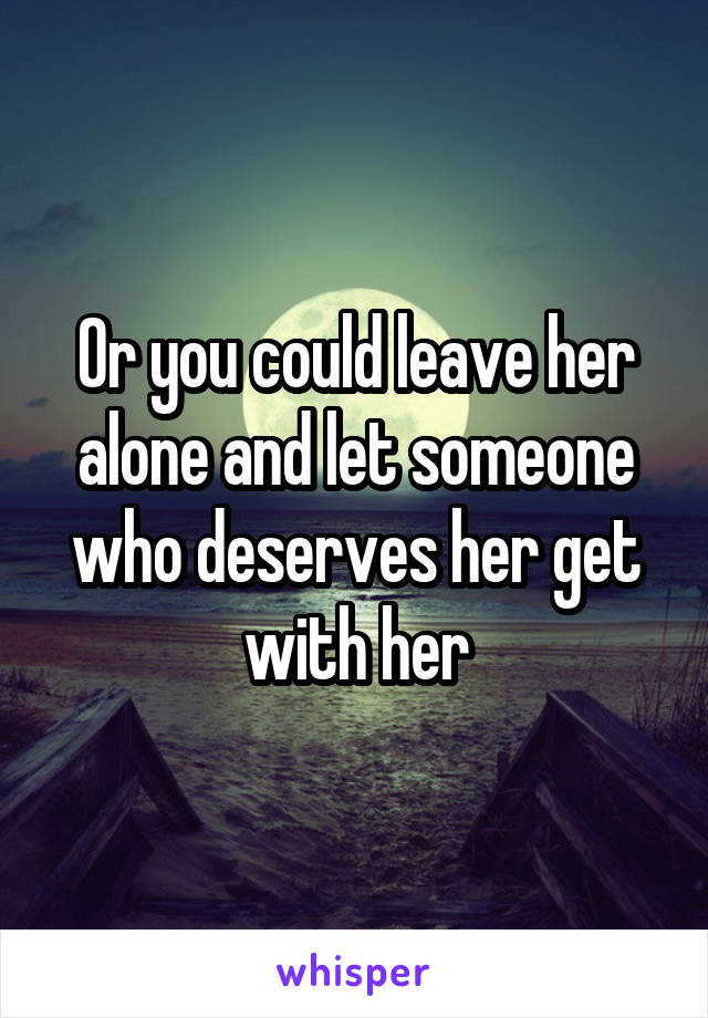 Or you could leave her alone and let someone who deserves her get with her