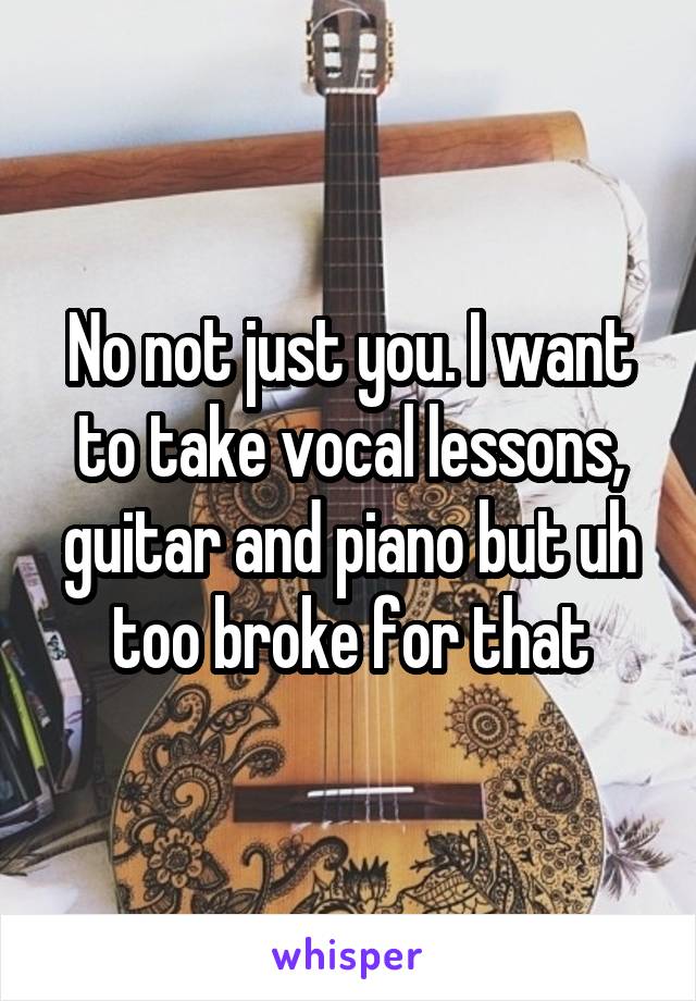 No not just you. I want to take vocal lessons, guitar and piano but uh too broke for that