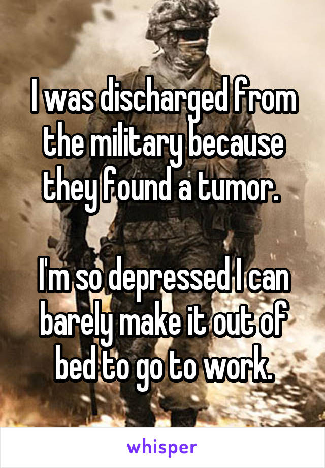 I was discharged from the military because they found a tumor. 

I'm so depressed I can barely make it out of bed to go to work.