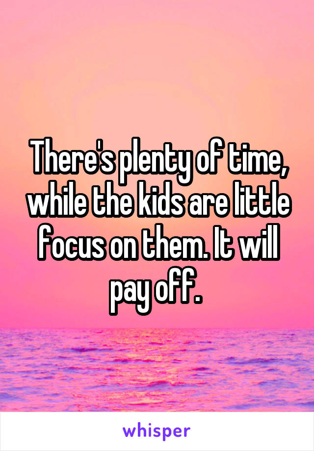 There's plenty of time, while the kids are little focus on them. It will pay off. 