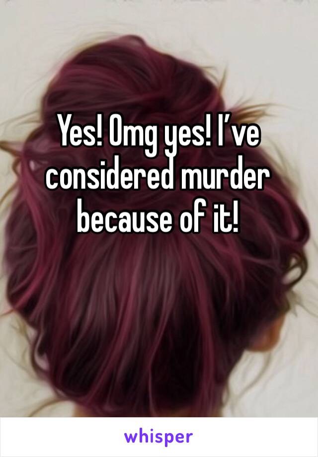 Yes! Omg yes! I’ve considered murder because of it!