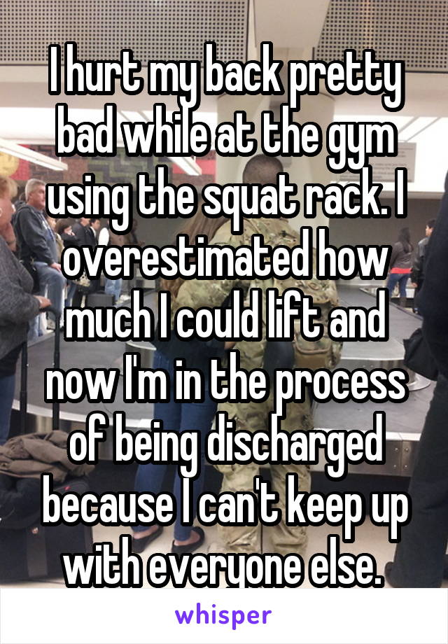 I hurt my back pretty bad while at the gym using the squat rack. I overestimated how much I could lift and now I'm in the process of being discharged because I can't keep up with everyone else. 