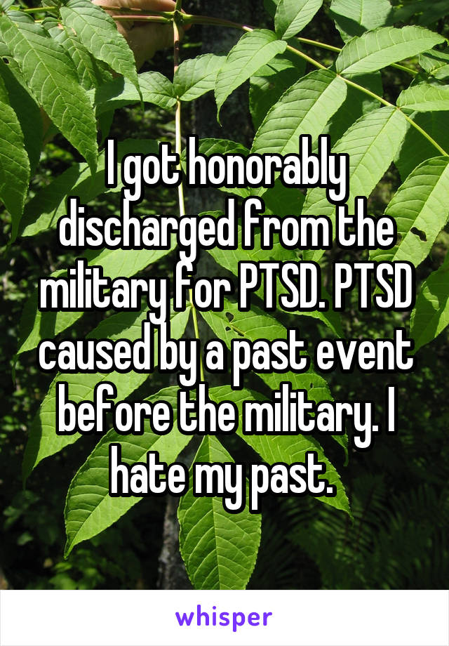 I got honorably discharged from the military for PTSD. PTSD caused by a past event before the military. I hate my past. 