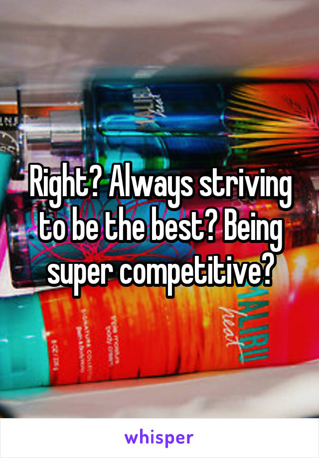 Right? Always striving to be the best? Being super competitive?