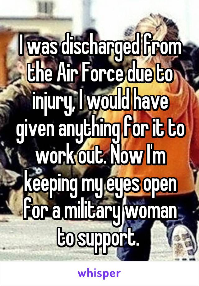 I was discharged from the Air Force due to injury, I would have given anything for it to work out. Now I'm keeping my eyes open for a military woman to support. 