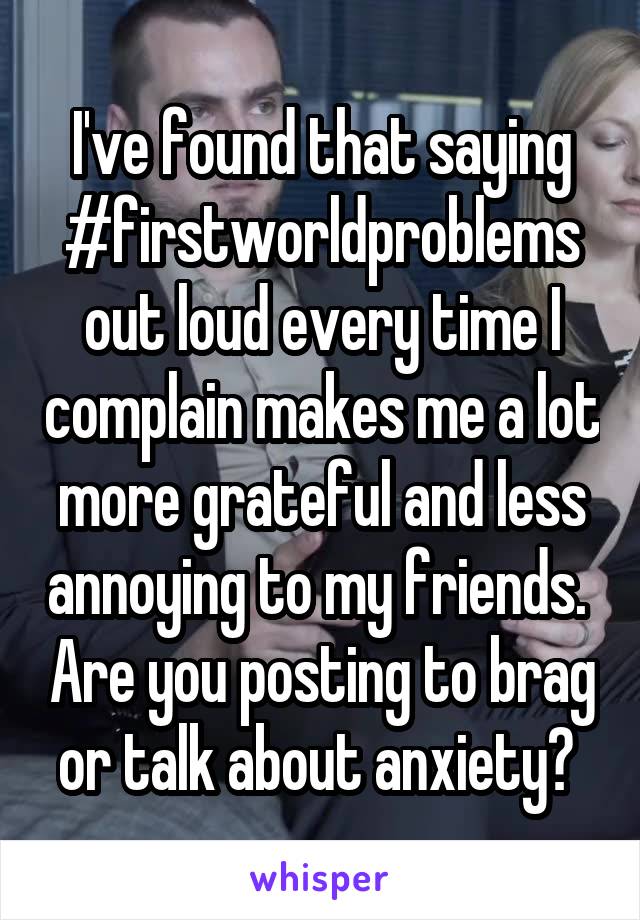 I've found that saying #firstworldproblems out loud every time I complain makes me a lot more grateful and less annoying to my friends.  Are you posting to brag or talk about anxiety? 