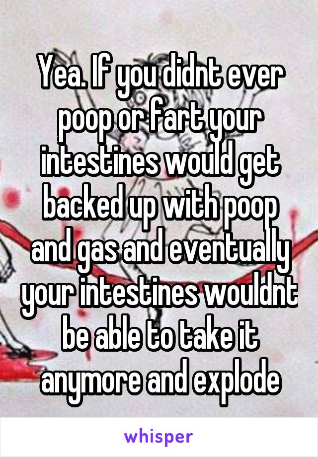 Yea. If you didnt ever poop or fart your intestines would get backed up with poop and gas and eventually your intestines wouldnt be able to take it anymore and explode