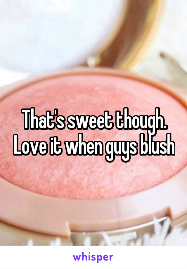 That's sweet though. Love it when guys blush