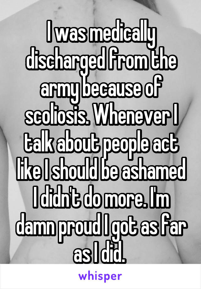 I was medically discharged from the army because of scoliosis. Whenever I talk about people act like I should be ashamed I didn't do more. I'm damn proud I got as far as I did. 