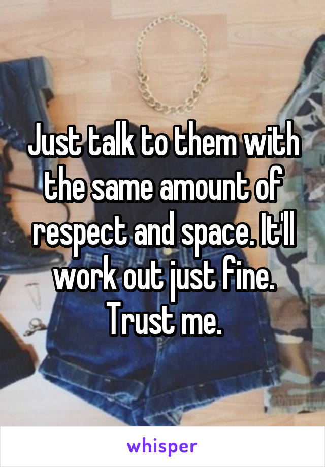 Just talk to them with the same amount of respect and space. It'll work out just fine.
Trust me.