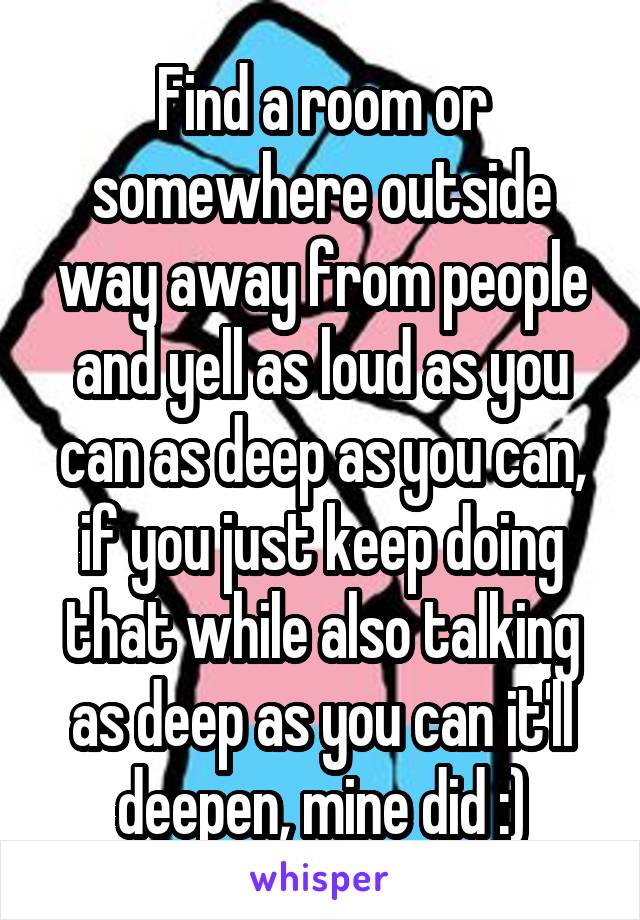 Find a room or somewhere outside way away from people and yell as loud as you can as deep as you can, if you just keep doing that while also talking as deep as you can it'll deepen, mine did :)