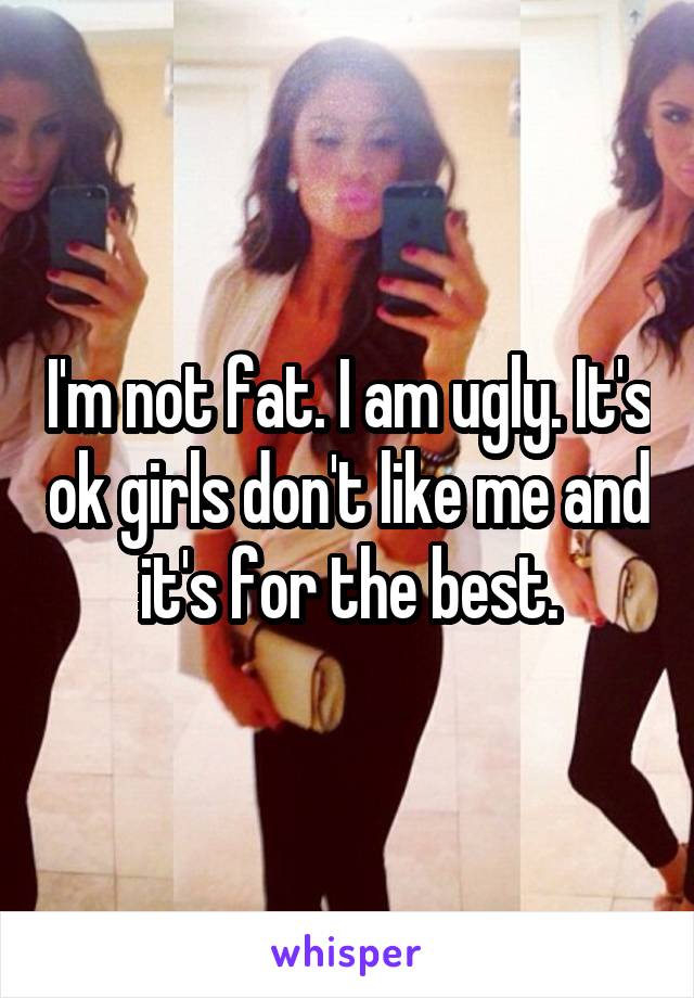 I'm not fat. I am ugly. It's ok girls don't like me and it's for the best.