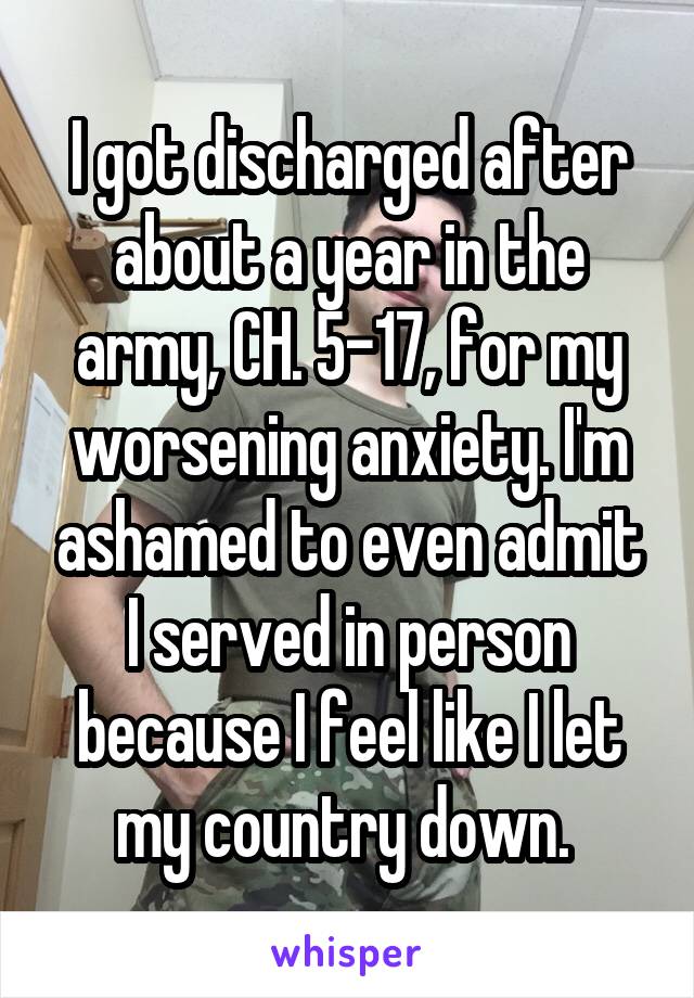 I got discharged after about a year in the army, CH. 5-17, for my worsening anxiety. I'm ashamed to even admit I served in person because I feel like I let my country down. 