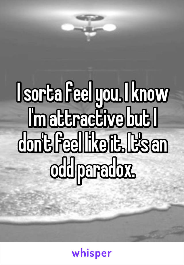 I sorta feel you. I know I'm attractive but I don't feel like it. It's an odd paradox.