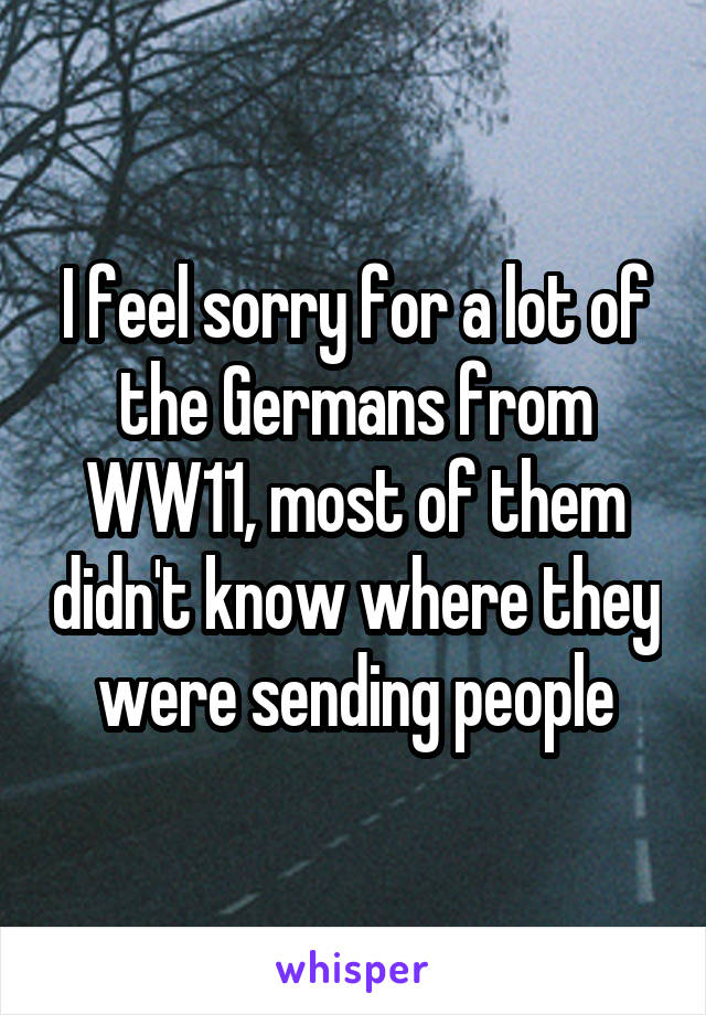 I feel sorry for a lot of the Germans from WW11, most of them didn't know where they were sending people
