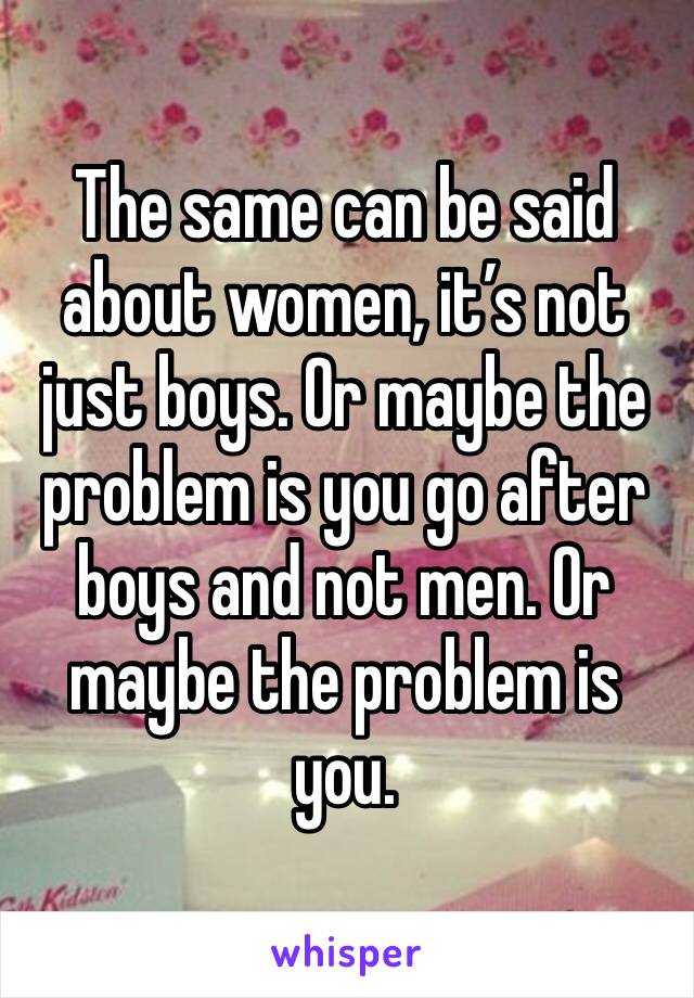 The same can be said about women, it’s not just boys. Or maybe the problem is you go after boys and not men. Or maybe the problem is you.