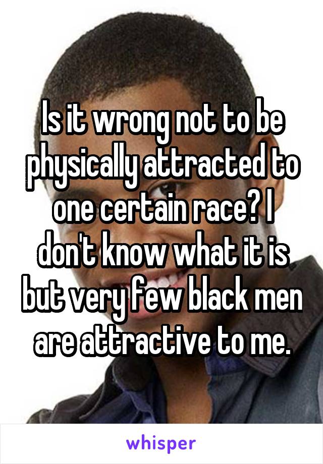 Is it wrong not to be physically attracted to one certain race? I don't know what it is but very few black men are attractive to me.