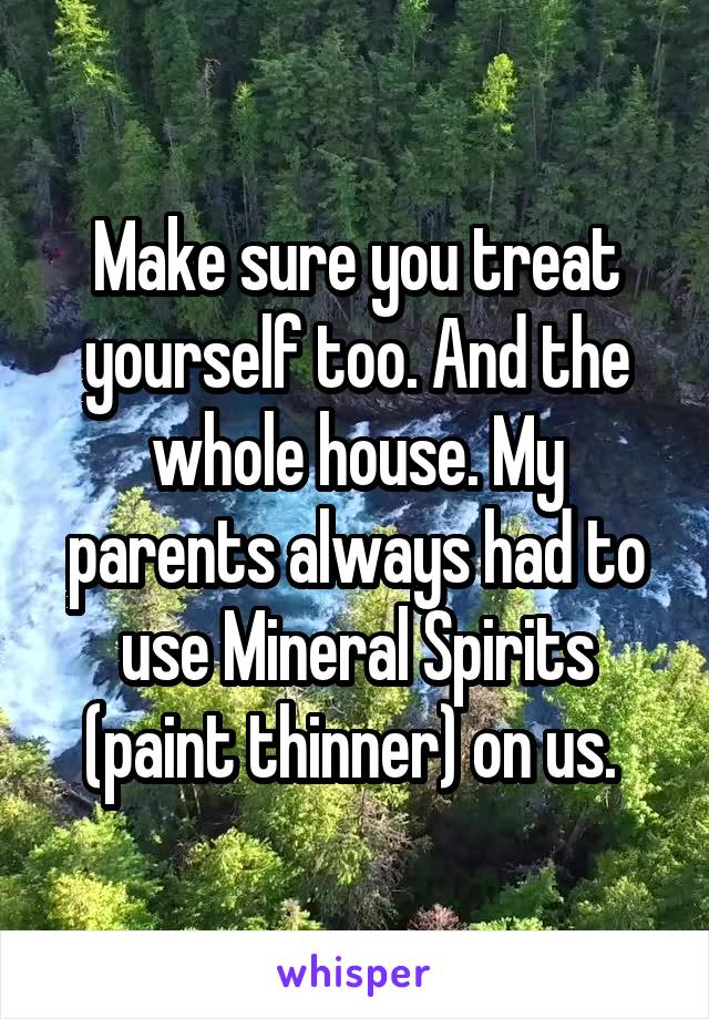 Make sure you treat yourself too. And the whole house. My parents always had to use Mineral Spirits (paint thinner) on us. 