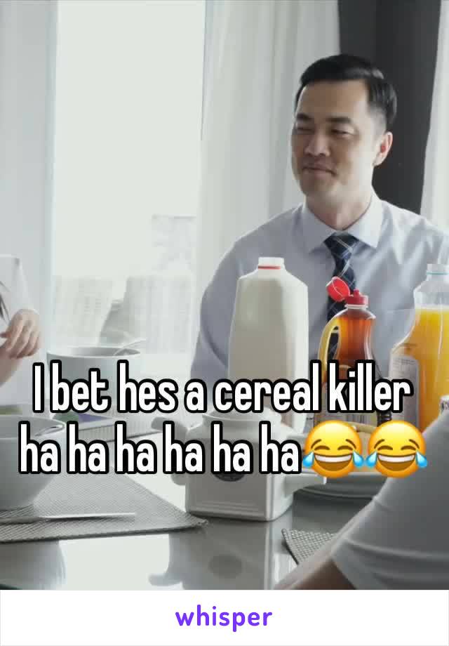 I bet hes a cereal killer ha ha ha ha ha ha😂😂