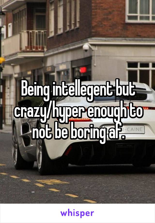 Being intellegent but crazy/hyper enough to not be boring af.