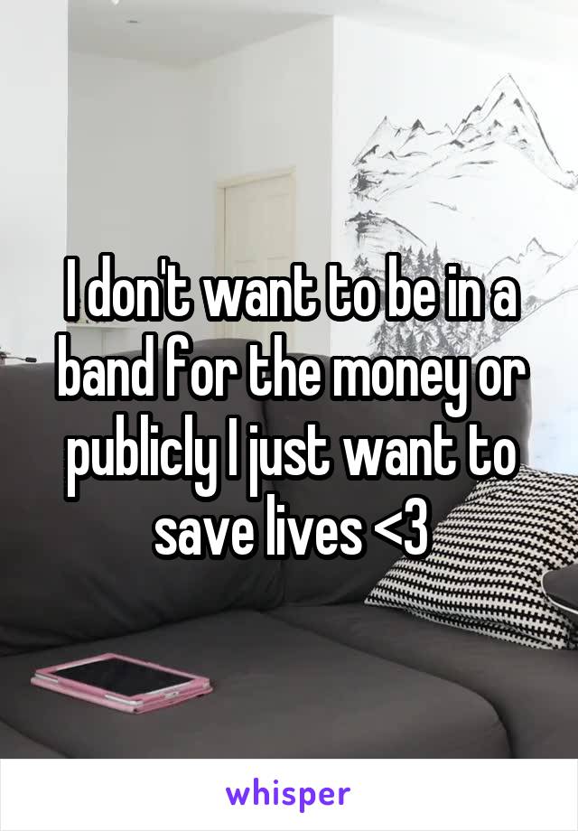 I don't want to be in a band for the money or publicly I just want to save lives <3