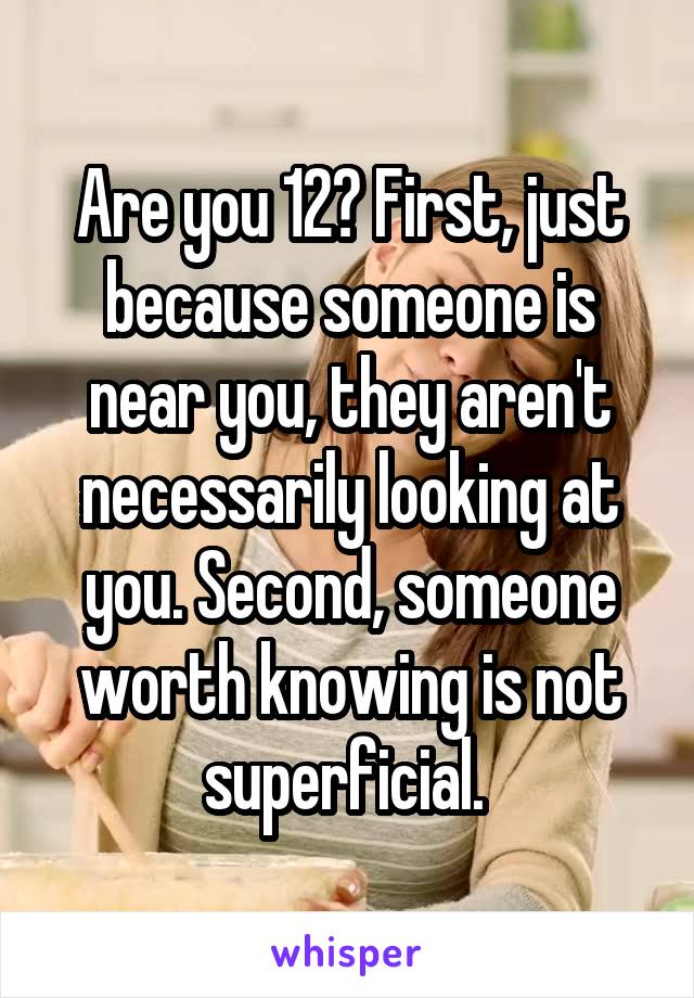 Are you 12? First, just because someone is near you, they aren't necessarily looking at you. Second, someone worth knowing is not superficial. 