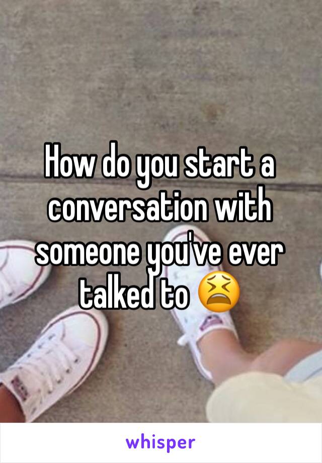 How do you start a conversation with someone you've ever talked to 😫