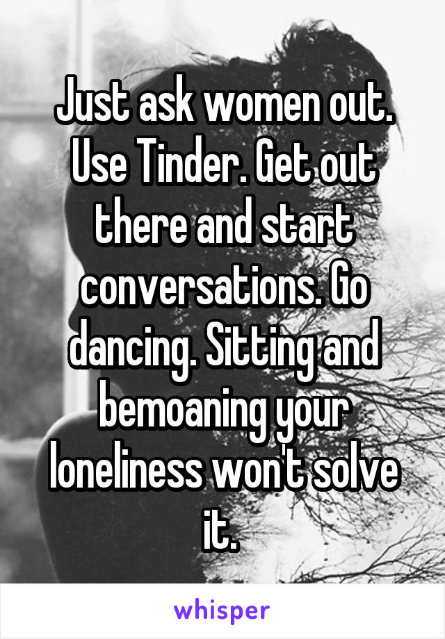 Just ask women out. Use Tinder. Get out there and start conversations. Go dancing. Sitting and bemoaning your loneliness won't solve it. 