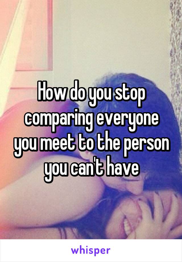 How do you stop comparing everyone you meet to the person you can't have
