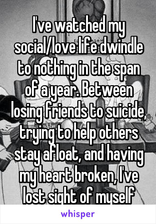 I've watched my social/love life dwindle to nothing in the span of a year. Between losing friends to suicide, trying to help others stay afloat, and having my heart broken, I've lost sight of myself
