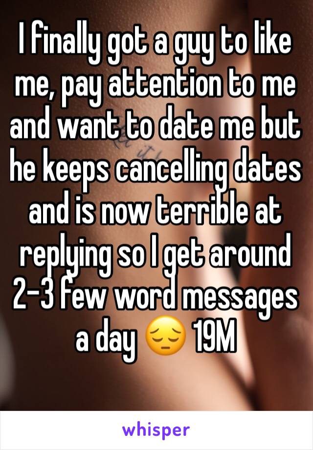 I finally got a guy to like me, pay attention to me and want to date me but he keeps cancelling dates and is now terrible at replying so I get around 2-3 few word messages a day ðŸ˜” 19M