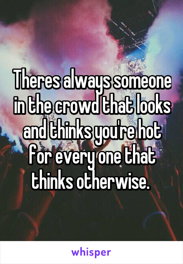 Theres always someone in the crowd that looks and thinks you're hot for every one that thinks otherwise. 