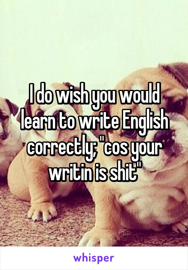 I do wish you would learn to write English correctly; "cos your writin is shit"